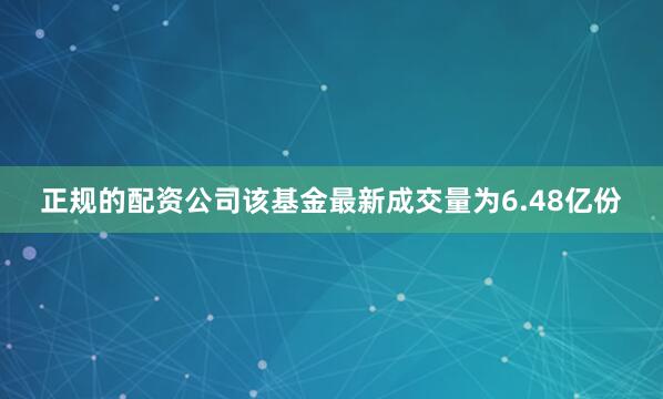 正规的配资公司该基金最新成交量为6.48亿份