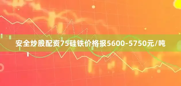 安全炒股配资75硅铁价格报5600-5750元/吨